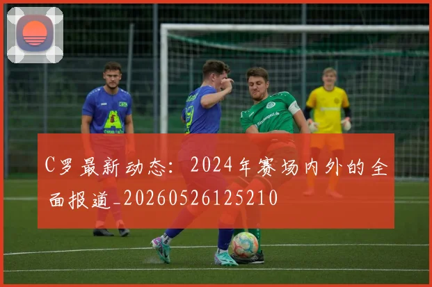 C罗最新动态:2024年赛场内外的全面报道_20260526125210