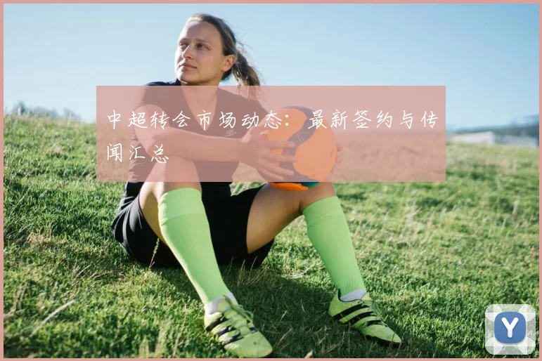中超转会市场动态:最新签约与传闻汇总