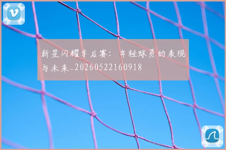 新星闪耀季后赛：年轻球员的表现与未来_20260522160918