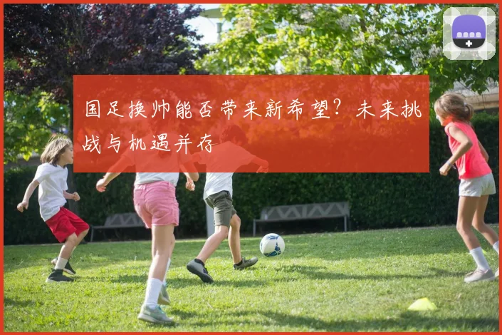 国足换帅能否带来新希望？未来挑战与机遇并存