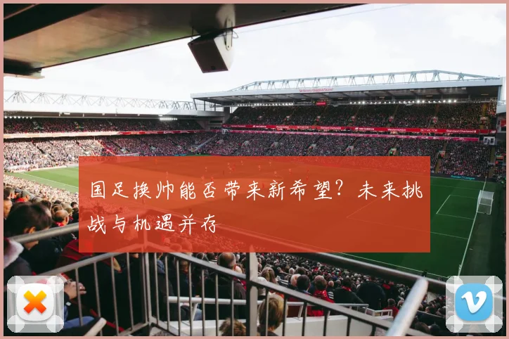 国足换帅能否带来新希望？未来挑战与机遇并存