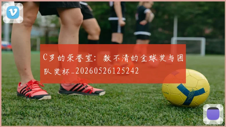 C罗的荣誉室:数不清的金球奖与团队奖杯_20260526125242