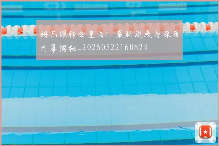 姆巴佩转会皇马：最新进展与深度内幕揭秘_20260522160624