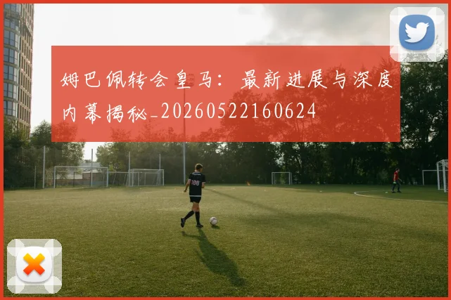 姆巴佩转会皇马：最新进展与深度内幕揭秘_20260522160624
