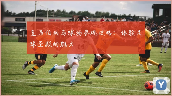 皇马伯纳乌球场参观攻略：体验足球圣殿的魅力