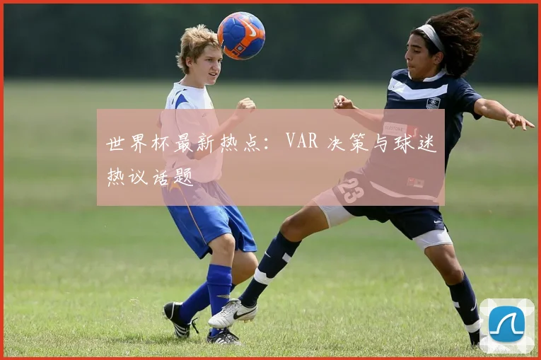 世界杯最新热点:VAR 决策与球迷热议话题