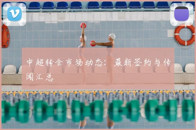中超转会市场动态:最新签约与传闻汇总